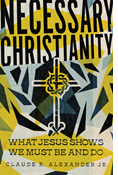 Necessary Christianity: What Jesus Shows We Must Be and Do, By Claude R. Alexander Jr.